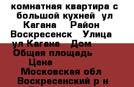 2-комнатная квартира с большой кухней, ул.Кагана! › Район ­ Воскресенск › Улица ­ ул.Кагана › Дом ­ 27 › Общая площадь ­ 51 › Цена ­ 2 500 000 - Московская обл., Воскресенский р-н, Воскресенск г. Недвижимость » Квартиры продажа   